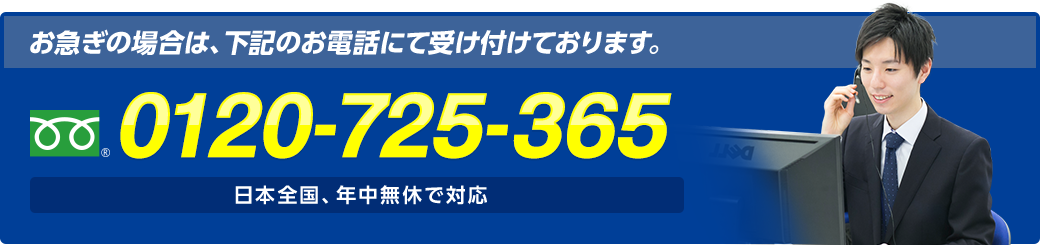 お急ぎの場合は、お電話にて受け付けております。 フリーダイヤル : 0120-725-365 日本全国、年中無休で対応