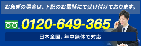 お急ぎの場合は、お電話にて受け付けております。 フリーダイヤル : 0120-649-365 日本全国、年中無休で対応