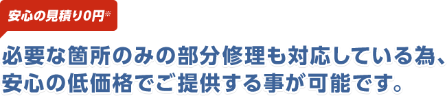 安心の見積り0円 必要な箇所のみの部分修理も対応している為、安心の価格でご提供する事が可能です。