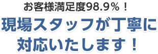 お客様満足度98.9%！現場スタッフが丁寧に対応いたします！
